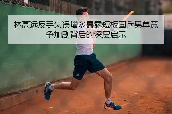 林高远反手失误增多暴露短板国乒男单竞争加剧背后的深层启示 - Kaiyun